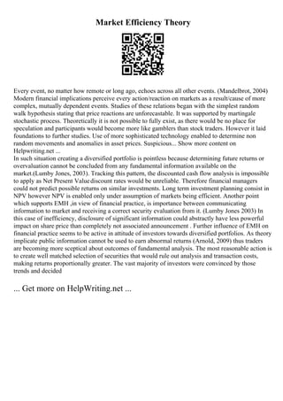 Market Efficiency Theory
Every event, no matter how remote or long ago, echoes across all other events. (Mandelbrot, 2004)
Modern financial implications perceive every action/reaction on markets as a result/cause of more
complex, mutually dependent events. Studies of these relations began with the simplest random
walk hypothesis stating that price reactions are unforecastable. It was supported by martingale
stochastic process. Theoretically it is not possible to fully exist, as there would be no place for
speculation and participants would become more like gamblers than stock traders. However it laid
foundations to further studies. Use of more sophisticated technology enabled to determine non
random movements and anomalies in asset prices. Suspicious... Show more content on
Helpwriting.net ...
In such situation creating a diversified portfolio is pointless because determining future returns or
overvaluation cannot be concluded from any fundamental information available on the
market.(Lumby Jones, 2003). Tracking this pattern, the discounted cash flow analysis is impossible
to apply as Net Present Valuediscount rates would be unreliable. Therefore financial managers
could not predict possible returns on similar investments. Long term investment planning consist in
NPV however NPV is enabled only under assumption of markets being efficient. Another point
which supports EMH ,in view of financial practice, is importance between communicating
information to market and receiving a correct security evaluation from it. (Lumby Jones 2003) In
this case of inefficiency, disclosure of significant information could abstractly have less powerful
impact on share price than completely not associated announcement . Further influence of EMH on
financial practice seems to be active in attitude of investors towards diversified portfolios. As theory
implicate public information cannot be used to earn abnormal returns (Arnold, 2009) thus traders
are becoming more sceptical about outcomes of fundamental analysis. The most reasonable action is
to create well matched selection of securities that would rule out analysis and transaction costs,
making returns proportionally greater. The vast majority of investors were convinced by those
trends and decided
... Get more on HelpWriting.net ...
 