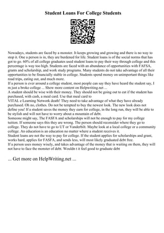 Student Loans For College Students
Nowadays, students are faced by a monster. It keeps growing and growing and there is no way to
stop it. One a person is in, they are burdened for life. Student loans is of the social norms that has
got to go. 60% of all college graduates used student loans to pay their way through college and this
percentage is way too high. Students are faced with an abundance of opportunities with FAFSA,
grants and scholarship, and work study programs. Many students do not take advantage of all their
opportunities to be financially stable in college. Students spend money on unimportant things like
road trips, eating out, and much more.
If a person is ever around a college student, most people can say they have heard the student say, I
m just a broke college ... Show more content on Helpwriting.net ...
A student should be wise with their money. They should not be going out to eat if the student has
purchased, with cash, a meal card. Use that meal card to
VITAL e Learning Network death! They need to take advantage of what they have already
purchased. Oh no, clothes. Do not be tempted to buy the newest look. The new look does not
define you! If a student saves the money they earn for college, in the long run, they will be able to
be stylish and will not have to worry about a mountain of debt.
Someone might say, The FASFA and scholarships will not be enough to pay for my college
tuition. If someone says this they are wrong. The person should reconsider where they go to
college. They do not have to go to UT or Vanderbilt. Maybe look at a local college or a community
college. An education is an education no matter where a student receives it.
Student loans are not the way to pay for college. If the student applies for scholarships and grant,
works hard, applies for FASFA, and sends less, will most likely graduated debt free.
If a person uses money wisely, and takes advantage of the money that is waiting on them, they will
not have to face the monster of debt. Wouldn t it feel good to graduate debt
... Get more on HelpWriting.net ...
 