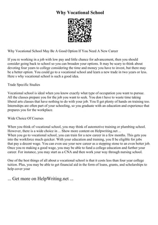 Why Vocational School
Why Vocational School May Be A Good Option If You Need A New Career
If you re working in a job with low pay and little chance for advancement, then you should
consider going back to school so you can broaden your options. It may be scary to think about
devoting four years to college considering the time and money you have to invest, but there may
be a better option. You could go to a vocational school and learn a new trade in two years or less.
Here s why vocational school is such a good idea.
Trade Specific Studies
Vocational school is ideal when you know exactly what type of occupation you want to pursue.
All the classes prepare you for the job you want to seek. You don t have to waste time taking
liberal arts classes that have nothing to do with your job. You ll get plenty of hands on training too.
Internships are often part of your schooling, so you graduate with an education and experience that
prepares you for the workplace.
Wide Choice Of Courses
When you think of vocational school, you may think of automotive training or plumbing school.
However, there is a wide choice in ... Show more content on Helpwriting.net ...
When you go to vocational school, you can train for a new career in a few months. This gets you
into the workforce much quicker. With your education and training, you ll be eligible for jobs
that pay a decent wage. You can even use your new career as a stepping stone to an even better job.
Once you re making a good wage, you may be able to fund a college education and further your
career. For instance, you may start as a CNA and then work your way through nursing school.
One of the best things of all about a vocational school is that it costs less than four year college
tuition. Plus, you may be able to get financial aid in the form of loans, grants, and scholarships to
help cover your
... Get more on HelpWriting.net ...
 