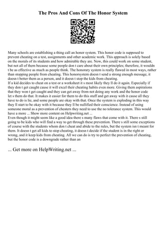 The Pros And Cons Of The Honor System
Many schools are establishing a thing call an honor system. This honor code is supposed to
prevent cheating on a test, assignments and other academic work. This approach is solely based
on the morals of its students and how admirable they are. Now, this could work on some student,
but not all of them because some people don t care about their own principles; therefore, it wouldn
t be as effective as much as people think. The honorary system is really flawed in most ways, rather
than stopping people from cheating. This honorsystem doesn t send a strong enough message, it
doesn t better them as a person, and it doesn t stop the kids from cheating.
If a kid decides to cheat on a test or a worksheet it s most likely they ll do it again. Especially if
they don t get caught cause it will excel their cheating habits even more. Giving them aspirations
that they won t get caught and they can get away from not doing any work and the honor code
let s them do that. It makes it easier for them to do this stuff and get away with it cause all they
have to do is lie, and some people are okay with that. Once the system is exploding in this way
they ll start to be okay with it because they ll be nullified their conscience. Instead of using
someone moral as a prevention of cheaters they need to use the no tolerance system. This would
have a more ... Show more content on Helpwriting.net ...
Even though it might seem like a good idea there s many flaws that come with it. There s still
going to be kids who will find a way to get through these prevention. There s still some exceptions
of course with the students whom don t cheat and abide to the rules, but the system isn t meant for
them. It doesn t get all kids to stop cheating, it doesn t decide if the student is in the right or
wrong, and it keep kids from cheating. All we can do is try to perfect the prevention of cheating,
but the honor code is a downgrade rather than an
... Get more on HelpWriting.net ...
 