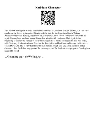 Kati-Jaye Character
Kati Jayde Cunningham Named Honorable Mention All Louisiana SHREVEPORT, La. In a vote
conducted by Sports Information Directors of the state for the Louisiana Sports Writers
Association released Sunday, December 11, Centenary Ladies soccer sophomore forward Kati
Jayde Cunningham has been named Honorable Mention All Louisiana. Kati Jayde is just
beginning to scratch the surface of the type of player she ll be and the accolades that will come,
said Centenary Assistant Athletic Director for Recreation and Facilities and former Ladies soccer
coach David Orr. She is very humble with such honors, which tells you about the level of her
character. Kati Jayde is a huge part of the reemergence of the Ladies soccer program. Cunningham
received Second
... Get more on HelpWriting.net ...
 