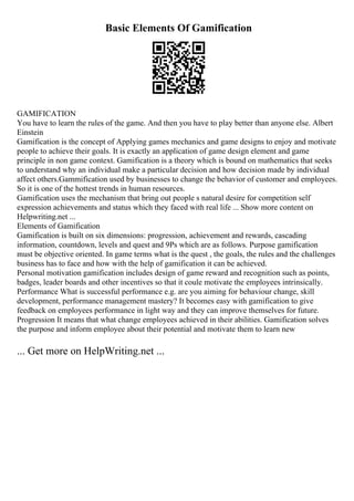 Basic Elements Of Gamification
GAMIFICATION
You have to learn the rules of the game. And then you have to play better than anyone else. Albert
Einstein
Gamification is the concept of Applying games mechanics and game designs to enjoy and motivate
people to achieve their goals. It is exactly an application of game design element and game
principle in non game context. Gamification is a theory which is bound on mathematics that seeks
to understand why an individual make a particular decision and how decision made by individual
affect others.Gammification used by businesses to change the behavior of customer and employees.
So it is one of the hottest trends in human resources.
Gamification uses the mechanism that bring out people s natural desire for competition self
expression achievements and status which they faced with real life ... Show more content on
Helpwriting.net ...
Elements of Gamification
Gamification is built on six dimensions: progression, achievement and rewards, cascading
information, countdown, levels and quest and 9Ps which are as follows. Purpose gamification
must be objective oriented. In game terms what is the quest , the goals, the rules and the challenges
business has to face and how with the help of gamification it can be achieved.
Personal motivation gamification includes design of game reward and recognition such as points,
badges, leader boards and other incentives so that it coule motivate the employees intrinsically.
Performance What is successful performance e.g. are you aiming for behaviour change, skill
development, performance management mastery? It becomes easy with gamification to give
feedback on employees performance in light way and they can improve themselves for future.
Progression It means that what change employees achieved in their abilities. Gamification solves
the purpose and inform employee about their potential and motivate them to learn new
... Get more on HelpWriting.net ...
 