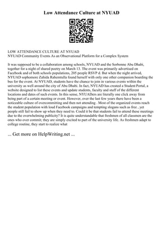 Low Attendance Culture at NYUAD
LOW ATTENDANCE CULTURE AT NYUAD
NYUAD Community Events As an Observational Platform for a Complex System
It was supposed to be a collaboration among schools, NYUAD and the Sorbonne Abu Dhabi,
together for a night of shared poetry on March 13. The event was primarily advertised on
Facebook and of both schools populations, 205 people RSVP d. But when the night arrived,
NYUAD sophomore Zahida Rahemtulla found herself with only one other companion boarding the
bus for the event. At NYUAD, students have the chance to join in various events within the
university as well around the city of Abu Dhabi. In fact, NYUAD has created a Student Portal, a
website designed to list these events and update students, faculty and stuff of the different
locations and dates of such events. In this sense, NYUADers are literally one click away from
being part of a certain meeting or event. However, over the last few years there have been a
noticeable culture of overcommitting and then not attending . Most of the organized events reach
the student population with loud Facebook campaigns and tempting slogans such as free , yet
people still fail to show up when they need to. Could it be that students fail to attend these meetings
due to the overwhelming publicity? It is quite understandable that freshmen of all classmen are the
ones who over commit; they are simply excited to part of the university life. As freshmen adapt to
college routine, they start to realize what
... Get more on HelpWriting.net ...
 
