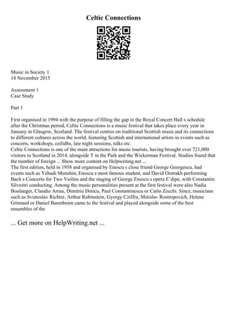 Celtic Connections
Music in Society 1
14 November 2015
Assessment 1
Case Study
Part 1
First organised in 1994 with the purpose of filling the gap in the Royal Concert Hall s schedule
after the Christmas period, Celtic Connections is a music festival that takes place every year in
January in Glasgow, Scotland. The festival centres on traditional Scottish musicand its connections
to different cultures across the world, featuring Scottish and international artists in events such as
concerts, workshops, ceilidhs, late night sessions, talks etc.
Celtic Connections is one of the main attractions for music tourists, having brought over 721,000
visitors to Scotland in 2014, alongside T in the Park and the Wickerman Festival. Studies found that
the number of foreign ... Show more content on Helpwriting.net ...
The first edition, held in 1958 and organised by Enescu s close friend George Georgescu, had
events such as Yehudi Menuhin, Enescu s most famous student, and David Oistrakh performing
Bach s Concerto for Two Violins and the staging of George Enescu s opera Е’dipe, with Constantin
Silvestri conducting. Among the music personalities present at the first festival were also Nadia
Boulanger, Claudio Arrau, Dimitrie Dinicu, Paul Constantinescu or Carlo Zecchi. Since, musicians
such as Sviatoslav Richter, Arthur Rubinstein, Gyorgy Cziffra, Mstislav Rostropovich, Helene
Grimaud or Daniel Barenboim came to the festival and played alongside some of the best
ensembles of the
... Get more on HelpWriting.net ...
 