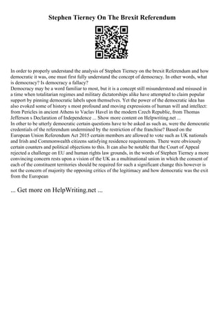 Stephen Tierney On The Brexit Referendum
In order to properly understand the analysis of Stephen Tierney on the brexit Referendum and how
democratic it was, one must first fully understand the concept of democracy. In other words, what
is democracy? Is democracy a fallacy?
Democracy may be a word familiar to most, but it is a concept still misunderstood and misused in
a time when totalitarian regimes and military dictatorships alike have attempted to claim popular
support by pinning democratic labels upon themselves. Yet the power of the democratic idea has
also evoked some of history s most profound and moving expressions of human will and intellect:
from Pericles in ancient Athens to Vaclav Havel in the modern Czech Republic, from Thomas
Jefferson s Declaration of Independence ... Show more content on Helpwriting.net ...
In other to be utterly democratic certain questions have to be asked as such as, were the democratic
credentials of the referendum undermined by the restriction of the franchise? Based on the
European Union Referendum Act 2015 certain members are allowed to vote such as UK nationals
and Irish and Commonwealth citizens satisfying residence requirements. There were obviously
certain counters and political objections to this. It can also be notable that the Court of Appeal
rejected a challenge on EU and human rights law grounds, in the words of Stephen Tierney a more
convincing concern rests upon a vision of the UK as a multinational union in which the consent of
each of the constituent territories should be required for such a significant change this however is
not the concern of majority the opposing critics of the legitimacy and how democratic was the exit
from the European
... Get more on HelpWriting.net ...
 