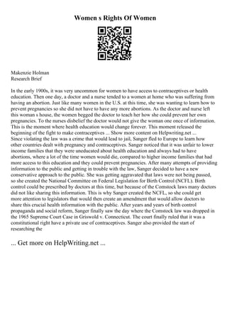 Women s Rights Of Women
Makenzie Holman
Research Brief
In the early 1900s, it was very uncommon for women to have access to contraceptives or health
education. Then one day, a doctor and a nurse tended to a women at home who was suffering from
having an abortion. Just like many women in the U.S. at this time, she was wanting to learn how to
prevent pregnancies so she did not have to have any more abortions. As the doctor and nurse left
this woman s house, the women begged the doctor to teach her how she could prevent her own
pregnancies. To the nurses disbelief the doctor would not give the woman one once of information.
This is the moment where health education would change forever. This moment released the
beginning of the fight to make contraceptives ... Show more content on Helpwriting.net ...
Since violating the law was a crime that would lead to jail, Sanger fled to Europe to learn how
other countries dealt with pregnancy and contraceptives. Sanger noticed that it was unfair to lower
income families that they were uneducated about health education and always had to have
abortions, where a lot of the time women would die, compared to higher income families that had
more access to this education and they could prevent pregnancies. After many attempts of providing
information to the public and getting in trouble with the law, Sanger decided to have a new
conservative approach to the public. She was getting aggravated that laws were not being passed,
so she created the National Committee on Federal Legislation for Birth Control (NCFL). Birth
control could be prescribed by doctors at this time, but because of the Comstock laws many doctors
did not like sharing this information. This is why Sanger created the NCFL, so she could get
more attention to legislators that would then create an amendment that would allow doctors to
share this crucial health information with the public. After years and years of birth control
propaganda and social reform, Sanger finally saw the day where the Comstock law was dropped in
the 1965 Supreme Court Case in Griswold v. Connecticut. The court finally ruled that it was a
constitutional right have a private use of contraceptives. Sanger also provided the start of
researching the
... Get more on HelpWriting.net ...
 