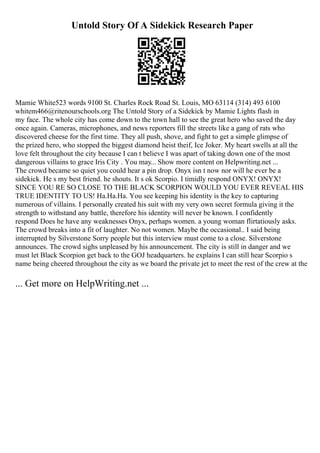 Untold Story Of A Sidekick Research Paper
Mamie White523 words 9100 St. Charles Rock Road St. Louis, MO 63114 (314) 493 6100
whitem466@ritenourschools.org The Untold Story of a Sidekick by Mamie Lights flash in
my face. The whole city has come down to the town hall to see the great hero who saved the day
once again. Cameras, microphones, and news reporters fill the streets like a gang of rats who
discovered cheese for the first time. They all push, shove, and fight to get a simple glimpse of
the prized hero, who stopped the biggest diamond heist theif, Ice Joker. My heart swells at all the
love felt throughout the city because I can t believe I was apart of taking down one of the most
dangerous villains to grace Iris City . You may... Show more content on Helpwriting.net ...
The crowd became so quiet you could hear a pin drop. Onyx isn t now nor will he ever be a
sidekick. He s my best friend. he shouts. It s ok Scorpio. I timidly respond ONYX! ONYX!
SINCE YOU RE SO CLOSE TO THE BLACK SCORPION WOULD YOU EVER REVEAL HIS
TRUE IDENTITY TO US! Ha.Ha.Ha. You see keeping his identity is the key to capturing
numerous of villains. I personally created his suit with my very own secret formula giving it the
strength to withstand any battle, therefore his identity will never be known. I confidently
respond Does he have any weaknesses Onyx, perhaps women. a young woman flirtatiously asks.
The crowd breaks into a fit of laughter. No not women. Maybe the occasional.. I said being
interrupted by Silverstone Sorry people but this interview must come to a close. Silverstone
announces. The crowd sighs unpleased by his announcement. The city is still in danger and we
must let Black Scorpion get back to the GOJ headquarters. he explains I can still hear Scorpio s
name being cheered throughout the city as we board the private jet to meet the rest of the crew at the
... Get more on HelpWriting.net ...
 