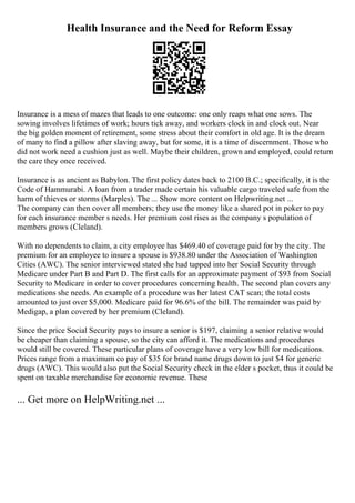 Health Insurance and the Need for Reform Essay
Insurance is a mess of mazes that leads to one outcome: one only reaps what one sows. The
sowing involves lifetimes of work; hours tick away, and workers clock in and clock out. Near
the big golden moment of retirement, some stress about their comfort in old age. It is the dream
of many to find a pillow after slaving away, but for some, it is a time of discernment. Those who
did not work need a cushion just as well. Maybe their children, grown and employed, could return
the care they once received.
Insurance is as ancient as Babylon. The first policy dates back to 2100 B.C.; specifically, it is the
Code of Hammurabi. A loan from a trader made certain his valuable cargo traveled safe from the
harm of thieves or storms (Marples). The ... Show more content on Helpwriting.net ...
The company can then cover all members; they use the money like a shared pot in poker to pay
for each insurance member s needs. Her premium cost rises as the company s population of
members grows (Cleland).
With no dependents to claim, a city employee has $469.40 of coverage paid for by the city. The
premium for an employee to insure a spouse is $938.80 under the Association of Washington
Cities (AWC). The senior interviewed stated she had tapped into her Social Security through
Medicare under Part B and Part D. The first calls for an approximate payment of $93 from Social
Security to Medicare in order to cover procedures concerning health. The second plan covers any
medications she needs. An example of a procedure was her latest CAT scan; the total costs
amounted to just over $5,000. Medicare paid for 96.6% of the bill. The remainder was paid by
Medigap, a plan covered by her premium (Cleland).
Since the price Social Security pays to insure a senior is $197, claiming a senior relative would
be cheaper than claiming a spouse, so the city can afford it. The medications and procedures
would still be covered. These particular plans of coverage have a very low bill for medications.
Prices range from a maximum co pay of $35 for brand name drugs down to just $4 for generic
drugs (AWC). This would also put the Social Security check in the elder s pocket, thus it could be
spent on taxable merchandise for economic revenue. These
... Get more on HelpWriting.net ...
 