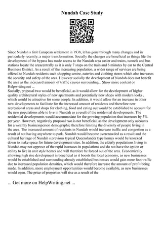 Nundah Case Study
Since Nundah s first European settlement in 1938, it has gone through many changes and in
particularly recently; a major transformation. Socially the changes are beneficial as things life the
development of the bypass has made access to the Nundah area easier and trains, tunnels and bus
stations locate the areacentrally as it is only 7 stops on the train and 6 minutes by car to the Central
Business District. As a result of the increasing population, a wider range of services are being
offered to Nundah residents such shopping centre, eateries and clothing stores which also increases
the security and safety of the area. However socially the development of Nundah does not benefit
the area as the increased amount of traffic causes surrounding... Show more content on
Helpwriting.net ...
Socially, proposal two would be beneficial, as it would allow for the development of higher
quality architectural styles of new apartments and potentially new shops with modern looks ,
which would be attractive for some people. In addition, it would allow for an increase in other
new developments to facilitate for the increased amount of residents and therefore new
recreational areas and shops for clothing, food and eating out would be established to account for
the new populations able to live in Nundah as a result of the residential developments. The
residential developments would accommodate for the growing population that increases by 3%
per year. However, negatively proposal two is not beneficial, as the development only accounts
for a wealthy businessperson demographic therefore limiting the diversity of people living in
the area. The increased amount of residents in Nundah would increase traffic and congestion as a
result of not having anywhere to park. Nundah would become overcrowded as a result and the
cultural heritage of Nundah s previous typical Queenslander type homes would be knocked
down to make space for future development sites. In addition, the elderly populations living in
Nundah may not approve of the rapid increases in populations and do not have the option or
ability to live in unit style homes and will therefore be forced out of the area. Economically
allowing high rise development is beneficial as it boosts the local economy, as new businesses
would be established and surrounding already established businesses would gain more foot traffic
due to increased population densities, which would therefore increase the amount of profit being
made. In addition, more employment opportunities would become available, as new businesses
would open. The price of properties will rise as a result of the
... Get more on HelpWriting.net ...
 