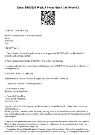 Essay BIOS252 Week 3 PowerPhys4 Lab Report 2
LABORATORY REPORT
Activity 4: Generation of Action Potentials
Name:
Instructor:
Date:
PREDICTIONS
1. Exceeding the threshold depolarization at the trigger zone DECREASES the likelihood of
generation of action potential.
2. Action potential amplitude: DOES NOT CHANGE with distance
3. Increasing frequency of stimulation to the trigger zone: DOES NOT increase the production of
action potentials.
MATERIALS AND METHODS
Experiment 1: Effect of Stimulus Strength on Action Potential Generation
1. Dependent Variable Membrane potential
2. Independent Variable
Stimulus strength (voltage)
3. Controlled Variables
Frequency of stimulation
Type of neuron
Experiment 2: Effect of Frequency of Stimulation on Action Potential ... Show more content on
Helpwriting.net ...
Action potentials can occur more frequently as long there is a continued source of stimulation, as
long as the relative refractory period has been reached, which in experiment 2 the refractory period
was complete.
5. Restate your predictions that were correct and give the data from your experiment that supports
them. Restate your predictions that were not correct and correct them, giving the data from your
experiment that supports the correction.
1) Exceeding threshold depolarization does not change the likelihood of an action potential being
produced, Due to the need for a refractory period this is (all or nothing) In the experiment from 6V
 