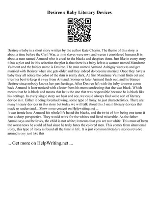 Desiree s Baby Literary Devices
Desiree s baby is a short story written by the author Kate Chopin. The theme of this story is
about a time before the Civil War, a time slaves were own and weren t considered humans.It is
about a man named Armand who is cruel to the blacks and despises them. Just like in every story
it has a plot and in this selection the plot is that there is a baby left to a woman named Mandame
Valmont and the babies name is Desiree. The man named Armand Aubigny wants to and get
married with Desiree when she gets older and they indeed do become married. Once they have a
baby they all notice the color of the skin is really dark, At first Mandame Valmont finds out and
tries her best to keep it away from Armand. Sooner or later Armand finds out, and he blames
Desiree since nobody knows her past heritage. After Desiree left with the baby to never come
back Armand is later noticed with a letter from his mom confessing that she was black. Which
means that he is black and means that he is the one that was responsible because he is black like
his heritage. In every single story we hear and see, we could always find some sort of literary
device in it. Either it being foreshadowing, some type of Irony, to just characteristics. There are
many literary devices in this story but today we will talk about this 3 main literary devices that
made us understand... Show more content on Helpwriting.net ...
It was ironic how Armand his whole life hated the blacks, and the twist of him being one turns it
into a sharp perspective. They would work for the whites and lived miserable. As the father
Armad says and believes, the child is not white; it means that you are not white. This must of been
the worst news he could of had since he truly hates the colored men. This comes from situational
irony, this type of irony is found all the time in life. It is just common literature stories revolve
around irony just like this
... Get more on HelpWriting.net ...
 