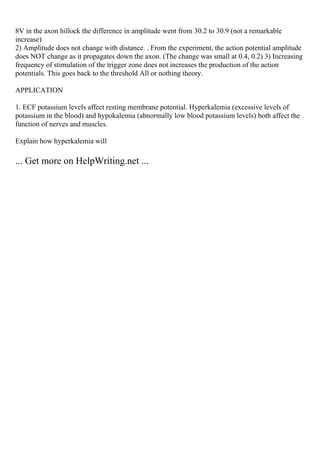 8V in the axon hillock the difference in amplitude went from 30.2 to 30.9 (not a remarkable
increase)
2) Amplitude does not change with distance. . From the experiment, the action potential amplitude
does NOT change as it propagates down the axon. (The change was small at 0.4, 0.2) 3) Increasing
frequency of stimulation of the trigger zone does not increases the production of the action
potentials. This goes back to the threshold All or nothing theory.
APPLICATION
1. ECF potassium levels affect resting membrane potential. Hyperkalemia (excessive levels of
potassium in the blood) and hypokalemia (abnormally low blood potassium levels) both affect the
function of nerves and muscles.
Explain how hyperkalemia will
... Get more on HelpWriting.net ...
 