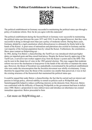 The Political Establishment in Germany Succeeded in...
The political establishment in Germany succeeded in maintaining the political status quo through a
policy of moderate reform. How far do you agree with this statement?
The political establishment during the Second Reich in Germany were successful in maintaining
the political status quo between the years 1871 and 1918. It can be argued however, that they were
successful in doing so through more than just a policy of moderate reform. During these years,
Germany abided by a rigid constitution which allowed power to ultimately be firmly held in the
hands of the Kaiser. A great sense of nationalism and patriotism also existed in Germany and the
vast majority of the German population heavily valued the Kaiser. Furthermore, the constitution ...
Show more content on Helpwriting.net ...
In 1902, during Von Bulow s chancellorship, the Tariff Law was introduced which put higher
duties on imported grain and thus raised food prices. Despite the Kaiser heavily approving of the
Tariff Law, it served to turn worker support away from the Kaiser s system and to the SPD. This
can be seen in the sharp rise of votes in the 1903 general election. This may suggest that moderate
reform was never the mechanism to keep power in the hands of the old elites or maintain the status
quo. However, the threat of Socialism was undoubtedly overestimated by the political establishment
who were under the misconception that the Socialist movement was wholly revolutionary. It may
therefore be argued that since the threat of the socialists was smaller than perceived, it was in fact
the existing structures of the Kaiserreich that maintained the political status quo.
It could be argued that under Bulow s chancellorship, the fact that he carried such an interest and
passion in foreign policy, allowed stability to remain as policies such as Weltpolitik and
Sammlungspolitik helped to reduce conflicting interests on the domestic front. However, Bulow
was confronted with the difficulty of financing Weltpolitik as the government had been in deficit
since 1900. Bulow s proposition to raise indirect taxes and introduce an inheritance tax created
immediate opposition. Bulow proceeded to form
... Get more on HelpWriting.net ...
 