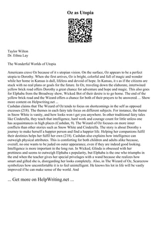 Oz as Utopia
Taylor Wilton
Dr. Ethna Lay
The Wonderful Worlds of Utopia
Americans crave Oz because of it s utopian vision. On the surface, Oz appears to be a perfect
utopia to Dorothy. When she first arrives, Oz is bright, colorful and full of magic and wonder
while her home in Kansas is dull, lifeless and devoid of hope. In Kansas, it s as if the citizens are
stuck with no real plans or goals for the future. In Oz, traveling down the elaborate, intertwined
yellow brick road offers Dorothy a great chance for adventure and hope and magic. This also goes
for Elphaba from the Broadway show, Wicked. Bot of their desire is to go home. The end of the
yellow brick road and the Wizard offers a chance for both of their prayers to be answered. ... Show
more content on Helpwriting.net ...
Cashdan claims that The Wizard of Oz tends to focus on shortcomings in the self as opposed
excesses (218). The themes in each fairy tale focus on different subjects. For instance, the theme
in Snow White is vanity, and how looks won t get you anywhere. In other traditional fairy tales
like Cinderella, they teach that intelligence, hard work and courage count for little unless one
has acquaintances in high places (Cashdan, 9). The Wizard of Oz focuses on more inner
conflicts than other stories such as Snow White and Cinderella. The story is about Dorothy s
journey to make herself a happier person and find a happier life. Helping her companions fulfil
their destinies helps her fulfil her own (218). Cashdan also explains how intelligence can
outweigh physical attributes. This is comforting for both children and adults alike because,
overall, no one wants to be juded on outer appearance, even if they are indeed good looking.
Intelligence is more important in the long run. In Wicked, Glinda is obsessed with her
prettiness and seems to outweigh Elphaba s popularity, but Elphaba is the one who triumphs in
the end when the teacher gives her special privelages with a wand because she realizes how
smart and gifted she is, disregarding her looks completely. Also, in The Wizard of Oz, Scarecrow
symbolizes how uncomfortable it is to feel unintelligent. He knows his lot in life will be vastly
improved if he can make sense of the world. And
... Get more on HelpWriting.net ...
 