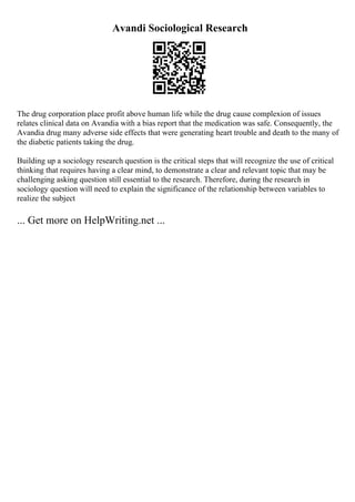Avandi Sociological Research
The drug corporation place profit above human life while the drug cause complexion of issues
relates clinical data on Avandia with a bias report that the medication was safe. Consequently, the
Avandia drug many adverse side effects that were generating heart trouble and death to the many of
the diabetic patients taking the drug.
Building up a sociology research question is the critical steps that will recognize the use of critical
thinking that requires having a clear mind, to demonstrate a clear and relevant topic that may be
challenging asking question still essential to the research. Therefore, during the research in
sociology question will need to explain the significance of the relationship between variables to
realize the subject
... Get more on HelpWriting.net ...
 