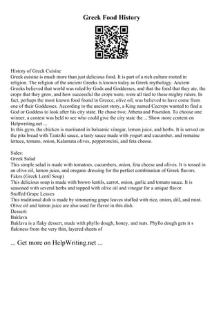 Greek Food History
History of Greek Cuisine
Greek cuisine is much more than just delicious food. It is part of a rich culture rooted in
religion. The religion of the ancient Greeks is known today as Greek mythology. Ancient
Greeks believed that world was ruled by Gods and Goddesses, and that the food that they ate, the
crops that they grew, and how successful the crops were, were all tied to these mighty rulers. In
fact, perhaps the most known food found in Greece, olive oil, was believed to have come from
one of their Goddesses. According to the ancient story, a King named Cecrops wanted to find a
God or Goddess to look after his city state. He chose two; Athena and Poseidon. To choose one
winner, a contest was held to see who could give the city state the ... Show more content on
Helpwriting.net ...
In this gyro, the chicken is marinated in balsamic vinegar, lemon juice, and herbs. It is served on
the pita bread with Tzatziki sauce, a tasty sauce made with yogurt and cucumber, and romaine
lettuce, tomato, onion, Kalamata olives, pepperoncini, and feta cheese.
Sides:
Greek Salad
This simple salad is made with tomatoes, cucumbers, onion, feta cheese and olives. It is tossed in
an olive oil, lemon juice, and oregano dressing for the perfect combination of Greek flavors.
Fakes (Greek Lentil Soup)
This delicious soup is made with brown lentils, carrot, onion, garlic and tomato sauce. It is
seasoned with several herbs and topped with olive oil and vinegar for a unique flavor.
Stuffed Grape Leaves
This traditional dish is made by simmering grape leaves stuffed with rice, onion, dill, and mint.
Olive oil and lemon juice are also used for flavor in this dish.
Dessert:
Baklava
Baklava is a flaky dessert, made with phyllo dough, honey, and nuts. Phyllo dough gets it s
flakiness from the very thin, layered sheets of
... Get more on HelpWriting.net ...
 