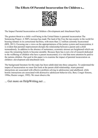 The Effects Of Parental Incarceration On Children s...
The Impact Parental Incarceration on Children s Development and Attachment Style
The greatest threat to a child s well being in the United States is parental incarceration The
Sentencing Project. A 500% increase has made The land of the Free the top country in the world for
housing inmates in its correctional facilities, with more than 2.2 million currently incarcerated
(BJS, 2011). Excusing one s views on the appropriateness of the justice system and incarceration, it
is evident that parental imprisonment disrupts the relationship between a parent and a child
tremendously. In addition to the absence of nurturance, economic stresses are heightened which can
cause the remaining family to become unstable. Because there has is not a lot of research dedicated
to the wellbeing of children who have a parent incarcerated, it is vital that more attention be paid to
the nations children. Our goal in this paper is to examine the impact of parental incarceration on
children s development and attachment style.
The background literature for this topic has been subdivided into three categories. To understand the
impact of incarceration we must first look at the parent child relationship, warm parental
interactions are associated with effective problem solving in adolescence and adulthood, while
hostile interactions are associated with destructive adolescent behavior (Ge, Best, Conger Simons,
1996a; Rueter conger, 1995). We must observe the
... Get more on HelpWriting.net ...
 