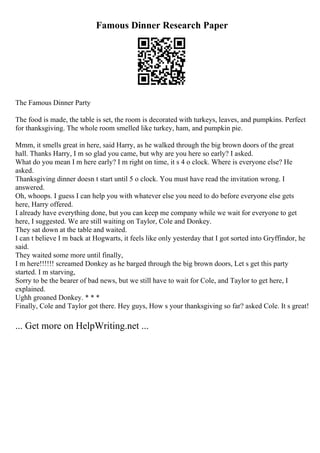 Famous Dinner Research Paper
The Famous Dinner Party
The food is made, the table is set, the room is decorated with turkeys, leaves, and pumpkins. Perfect
for thanksgiving. The whole room smelled like turkey, ham, and pumpkin pie.
Mmm, it smells great in here, said Harry, as he walked through the big brown doors of the great
hall. Thanks Harry, I m so glad you came, but why are you here so early? I asked.
What do you mean I m here early? I m right on time, it s 4 o clock. Where is everyone else? He
asked.
Thanksgiving dinner doesn t start until 5 o clock. You must have read the invitation wrong. I
answered.
Oh, whoops. I guess I can help you with whatever else you need to do before everyone else gets
here, Harry offered.
I already have everything done, but you can keep me company while we wait for everyone to get
here, I suggested. We are still waiting on Taylor, Cole and Donkey.
They sat down at the table and waited.
I can t believe I m back at Hogwarts, it feels like only yesterday that I got sorted into Gryffindor, he
said.
They waited some more until finally,
I m here!!!!!! screamed Donkey as he barged through the big brown doors, Let s get this party
started. I m starving,
Sorry to be the bearer of bad news, but we still have to wait for Cole, and Taylor to get here, I
explained.
Ughh groaned Donkey. * * *
Finally, Cole and Taylor got there. Hey guys, How s your thanksgiving so far? asked Cole. It s great!
... Get more on HelpWriting.net ...
 