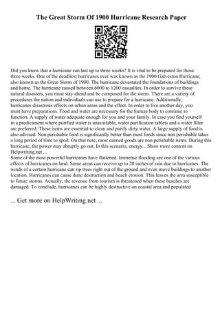 The Great Storm Of 1900 Hurricane Research Paper
Did you know that a hurricane can last up to three weeks? It is vital to be prepared for those
three weeks. One of the deadliest hurricanes ever was known as the 1900 Galveston Hurricane,
also known as the Great Storm of 1900. The hurricane devastated the foundations of buildings
and home. The hurricane caused between 6000 to 1200 casualties. In order to survive these
natural disasters, you must stay ahead and be composed for the storm. There are a variety of
procedures the nation and individuals can use to prepare for a hurricane. Additionally,
hurricanes disastrous effects on urban areas and the effect. In order to live another day, you
must have preparations. Food and water are necessary for the human body to continue to
function. A supply of water adequate enough for you and your family. In case you find yourself
in a predicament where purified water is unavailable, water purification tablets and a water filter
are preferred. These items are essential to clean and purify dirty water. A large supply of food is
also advised. Non perishable food is significantly better than most foods since non perishable takes
a long period of time to spoil. On that note, most canned goods are non perishable items. During this
hurricane, the power may abruptly go out. In this scenario, energy... Show more content on
Helpwriting.net ...
Some of the most powerful hurricanes have flattened. Immense flooding are one of the various
effects of hurricanes on land. Some areas can receive up to 20 inches of rain due to hurricanes. The
winds of a certain hurricane can rip trees right out of the ground and even move buildings to another
location. Hurricanes can cause dune destruction and beach erosion. This leaves the area susceptible
to future storms. Actually, the revenue from tourism is threatened when these beaches are
damaged. To conclude, hurricanes can be highly destructive on coastal area and populated
... Get more on HelpWriting.net ...
 