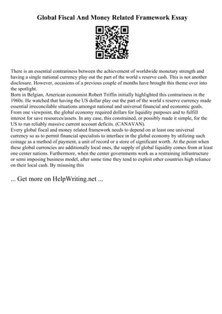 Global Fiscal And Money Related Framework Essay
There is an essential contrariness between the achievement of worldwide monetary strength and
having a single national currency play out the part of the world s reserve cash. This is not another
disclosure. However, occasions of a previous couple of months have brought this theme over into
the spotlight.
Born in Belgian, American economist Robert Triffin initially highlighted this contrariness in the
1960s. He watched that having the US dollar play out the part of the world s reserve currency made
essential irreconcilable situations amongst national and universal financial and economic goals.
From one viewpoint, the global economy required dollars for liquidity purposes and to fulfill
interest for save resources/assets. In any case, this constrained, or possibly made it simple, for the
US to run reliably massive current account deficits. (CANAVAN).
Every global fiscal and money related framework needs to depend on at least one universal
currency so as to permit financial specialists to interface in the global economy by utilizing such
coinage as a method of payment, a unit of record or a store of significant worth. At the point when
these global currencies are additionally local ones, the supply of global liquidity comes from at least
one center nations. Furthermore, when the center governments work as a restraining infrastructure
or semi imposing business model, after some time they tend to exploit other countries high reliance
on their local cash. By misusing this
... Get more on HelpWriting.net ...
 