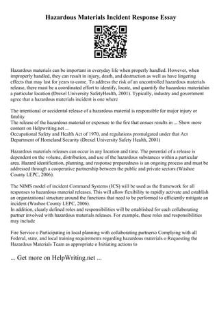 Hazardous Materials Incident Response Essay
Hazardous materials can be important in everyday life when properly handled. However, when
improperly handled, they can result in injury, death, and destruction as well as have lingering
effects that may last for years to come. To address the risk of an uncontrolled hazardous materials
release, there must be a coordinated effort to identify, locate, and quantify the hazardous materialsin
a particular location (Drexel University SafetyHealth, 2001). Typically, industry and government
agree that a hazardous materials incident is one where
The intentional or accidental release of a hazardous material is responsible for major injury or
fatality
The release of the hazardous material or exposure to the fire that ensues results in ... Show more
content on Helpwriting.net ...
Occupational Safety and Health Act of 1970, and regulations promulgated under that Act
Department of Homeland Security (Drexel University Safety Health, 2001)
Hazardous materials releases can occur in any location and time. The potential of a release is
dependent on the volume, distribution, and use of the hazardous substances within a particular
area. Hazard identification, planning, and response preparedness is an ongoing process and must be
addressed through a cooperative partnership between the public and private sectors (Washoe
County LEPC, 2006).
The NIMS model of incident Command Systems (ICS) will be used as the framework for all
responses to hazardous material releases. This will allow flexibility to rapidly activate and establish
an organizational structure around the functions that need to be performed to efficiently mitigate an
incident (Washoe County LEPC, 2006).
In addition, clearly defined roles and responsibilities will be established for each collaborating
partner involved with hazardous materials releases. For example, these roles and responsibilities
may include
Fire Service o Participating in local planning with collaborating partnerso Complying with all
Federal, state, and local training requirements regarding hazardous materials o Requesting the
Hazardous Materials Team as appropriate o Initiating actions to
... Get more on HelpWriting.net ...
 