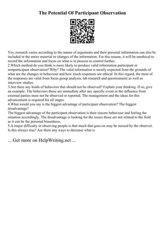 The Potential Of Participant Observation
Yes, research varies according to the nature of arguments and their personal information can also be
included in the entire material or changes of the information. For this reason, it will be unethical to
record the information and focus on what is in process to control further.
2.Which method do you think is more likely to produce valid information participant or
nonparticipant observation? Why? The valid information is mostly expected from the grounds of
what are the changes in behaviour and how much responses are ethical. In this regard, the most of
the responses are valid from focus group analysis, lab research and questionnaire as well as
interview studies.
3.Are there any kinds of behaviors that should not be observed? Explain your thinking. If so, give
an example. The behaviors those are immediate after any specific event or the influence from
external parties must not be observed or reported. The management and the ideas for this
advancement is required for all stages.
4.What would you say is the biggest advantage of participant observation? The biggest
disadvantage?
The biggest advantage of the participant observation is their sincere behaviour and feeling the
situation accordingly. The disadvantage is looking for the issues those are not related to the field
as it can be the personal biasedness.
5.A major difficulty in observing people is that much that goes on may be missed by the observer.
Is this always true? Are there any ways to decrease what is
... Get more on HelpWriting.net ...
 