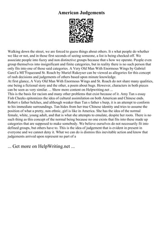American Judgements
Walking down the street, we are forced to guess things about others. It s what people do whether
we like or not, and in those first seconds of seeing someone, a list is being checked off. We
associate people into fuzzy and non distinctive groups because that s how we operate. People even
group themselves into insignificant and finite categories, but in reality there is no such person that
only fits into one of those said categories. A Very Old Man With Enormous Wings by Gabriel
GarcГa MГЎrquezand St. Roach by Muriel Rukeyser can be viewed as allegories for this concept
of rash decisions and judgements of others based upon minute knowledge.
At first glance, A Very Old Man With Enormous Wings and St. Roach do not share many qualities,
one being a fictional story and the other, a poem about bugs. However, characters in both pieces
can be seen as very similar. ... Show more content on Helpwriting.net ...
This is the basis for racism and many other problems that exist because of it. Amy Tan s essay
Fish Cheeks epitomizes the idea of cultural assimilation on both American and Chinese ends.
Robert s father belches, and although weaker than Tan s father s burp, it is an attempt to conform
to his immediate surroundings. Tan hides from her true Chinese identity and tries to assume the
position of what a pretty, non ethnic, girl is like in America. She has the idea of the normal
female, white, young adult, and that is what she attempts to emulate, despite her roots. There is no
such thing as this concept of the normal being because no one exists that fits into these made up
categories that are supposed to make somebody. We believe ourselves do not necessarily fit into
defined groups, but others have to. This is the idea of judgement that is evident in present in
everyone and we cannot deny it. What we can do is dismiss this inevitable action and know that
judgements arrived upon represent no part of a
... Get more on HelpWriting.net ...
 