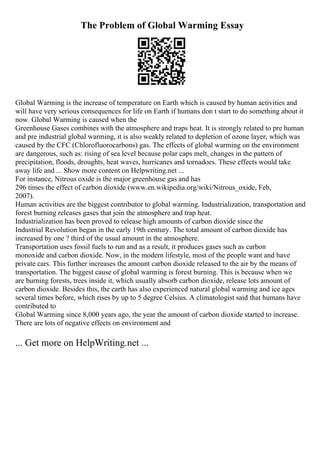 The Problem of Global Warming Essay
Global Warming is the increase of temperature on Earth which is caused by human activities and
will have very serious consequences for life on Earth if humans don t start to do something about it
now. Global Warming is caused when the
Greenhouse Gases combines with the atmosphere and traps heat. It is strongly related to pre human
and pre industrial global warming, it is also weakly related to depletion of ozone layer, which was
caused by the CFC (Chlorofluorocarbons) gas. The effects of global warming on the environment
are dangerous, such as: rising of sea level because polar caps melt, changes in the pattern of
precipitation, floods, droughts, heat waves, hurricanes and tornadoes. These effects would take
away life and ... Show more content on Helpwriting.net ...
For instance, Nitrous oxide is the major greenhouse gas and has
296 times the effect of carbon dioxide (www.en.wikipedia.org/wiki/Nitrous_oxide, Feb,
2007).
Human activities are the biggest contributor to global warming. Industrialization, transportation and
forest burning releases gases that join the atmosphere and trap heat.
Industrialization has been proved to release high amounts of carbon dioxide since the
Industrial Revolution began in the early 19th century. The total amount of carbon dioxide has
increased by one ? third of the usual amount in the atmosphere.
Transportation uses fossil fuels to run and as a result, it produces gases such as carbon
monoxide and carbon dioxide. Now, in the modern lifestyle, most of the people want and have
private cars. This further increases the amount carbon dioxide released to the air by the means of
transportation. The biggest cause of global warming is forest burning. This is because when we
are burning forests, trees inside it, which usually absorb carbon dioxide, release lots amount of
carbon dioxide. Besides this, the earth has also experienced natural global warming and ice ages
several times before, which rises by up to 5 degree Celsius. A climatologist said that humans have
contributed to
Global Warming since 8,000 years ago, the year the amount of carbon dioxide started to increase.
There are lots of negative effects on environment and
... Get more on HelpWriting.net ...
 