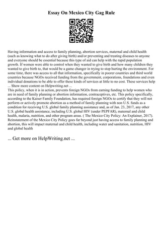 Essay On Mexico City Gag Rule
Having information and access to family planning, abortion services, maternal and child health
(such as knowing what to do after giving birth) and/or preventing and treating diseases to anyone
and everyone should be essential because this type of aid can help with the rapid population
growth. If women were able to control when they wanted to give birth and how many children they
wanted to give birth to, that would be a game changer in trying to stop hurting the environment. For
some time, there was access to all that information, specifically in poorer countries and third world
countries because NGOs received funding from the government, corporations, foundations and even
individual donations to be able to offer these kinds of services at little to no cost. These services help
... Show more content on Helpwriting.net ...
This policy, when it is in action, prevents foreign NGOs from earning funding to help women who
are in need of family planning or abortion information, contraceptives, etc. This policy specifically,
according to the Kaiser Family Foundation, has required foreign NGOs to certify that they will not
perform or actively promote abortion as a method of family planning with non U.S. funds as a
condition for receiving U.S. global family planning assistance and, as of Jan. 23, 2017, any other
U.S. global health assistance, including U.S. global HIV (under PEPFAR), maternal and child
health, malaria, nutrition, and other program areas. ( The Mexico City Policy: An Explainer, 2017).
Reinstatement of the Mexico City Policy goes far beyond just having access to family planning and
abortion, this will impact maternal and child health, including water and sanitation, nutrition, HIV
and global health
... Get more on HelpWriting.net ...
 