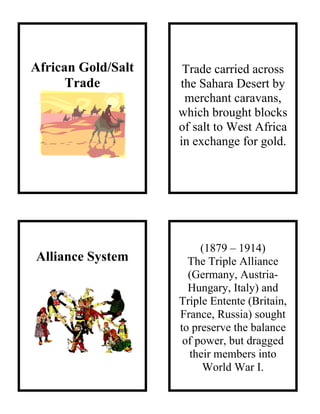 African Gold/Salt
Trade
Alliance System
Trade carried across
the Sahara Desert by
merchant caravans,
which brought blocks
of salt to West Africa
in exchange for gold.
(1879 – 1914)
The Triple Alliance
(Germany, Austria-
Hungary, Italy) and
Triple Entente (Britain,
France, Russia) sought
to preserve the balance
of power, but dragged
their members into
World War I.
 