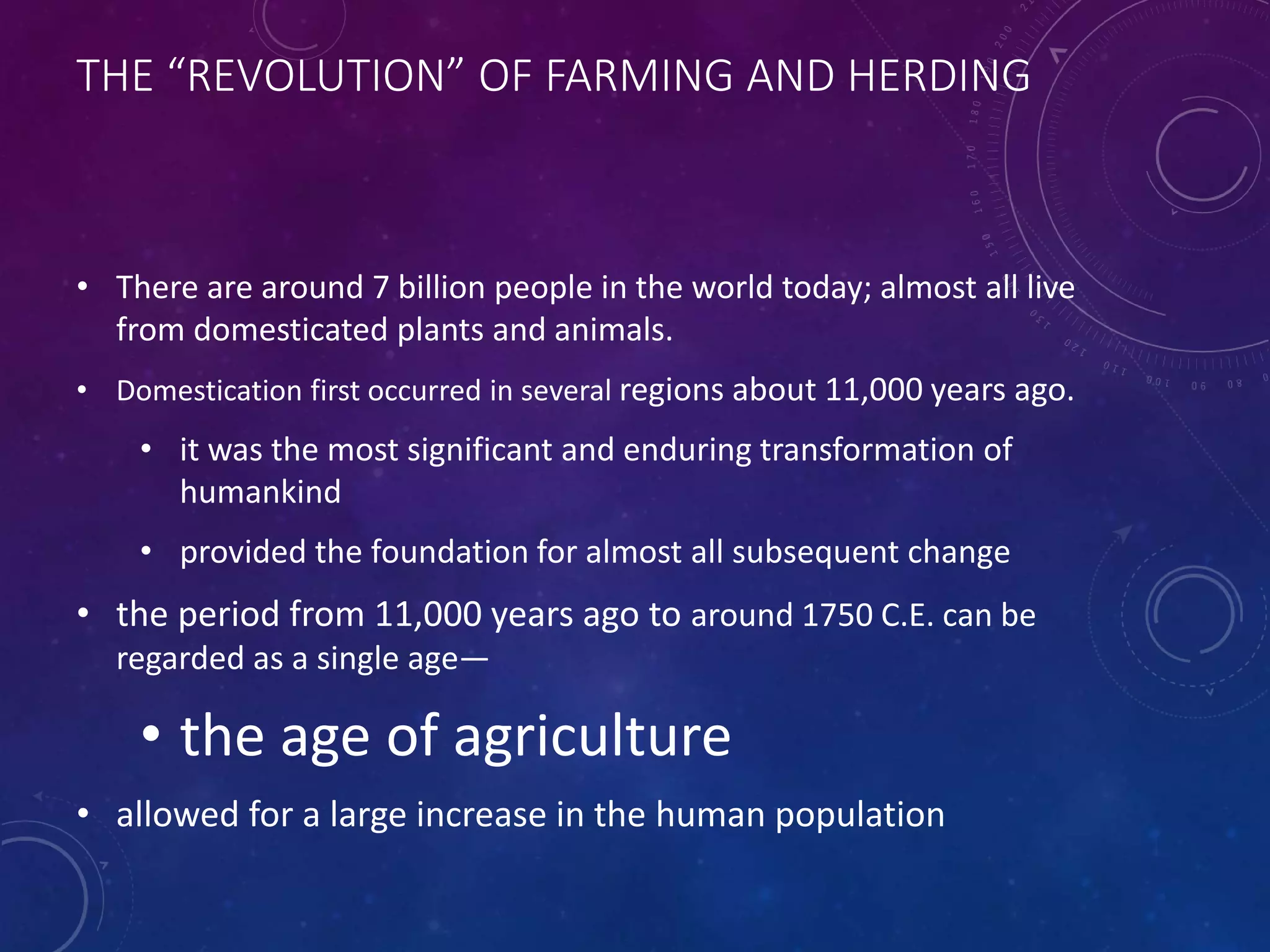 THE “REVOLUTION” OF FARMING AND HERDING 
• There are around 7 billion people in the world today; almost all live 
from domesticated plants and animals. 
• Domestication first occurred in several regions about 11,000 years ago. 
• it was the most significant and enduring transformation of 
humankind 
• provided the foundation for almost all subsequent change 
• the period from 11,000 years ago to around 1750 C.E. can be 
regarded as a single age— 
• the age of agriculture 
• allowed for a large increase in the human population 
 