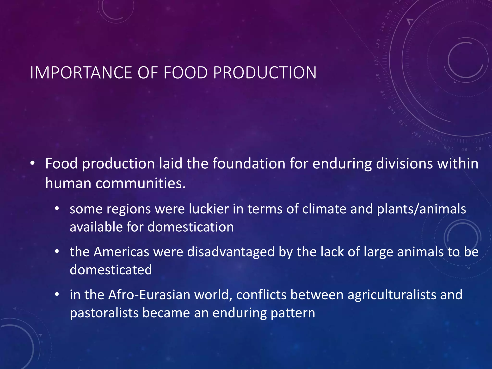 IMPORTANCE OF FOOD PRODUCTION 
• Food production laid the foundation for enduring divisions within 
human communities. 
• some regions were luckier in terms of climate and plants/animals 
available for domestication 
• the Americas were disadvantaged by the lack of large animals to be 
domesticated 
• in the Afro-Eurasian world, conflicts between agriculturalists and 
pastoralists became an enduring pattern 
 