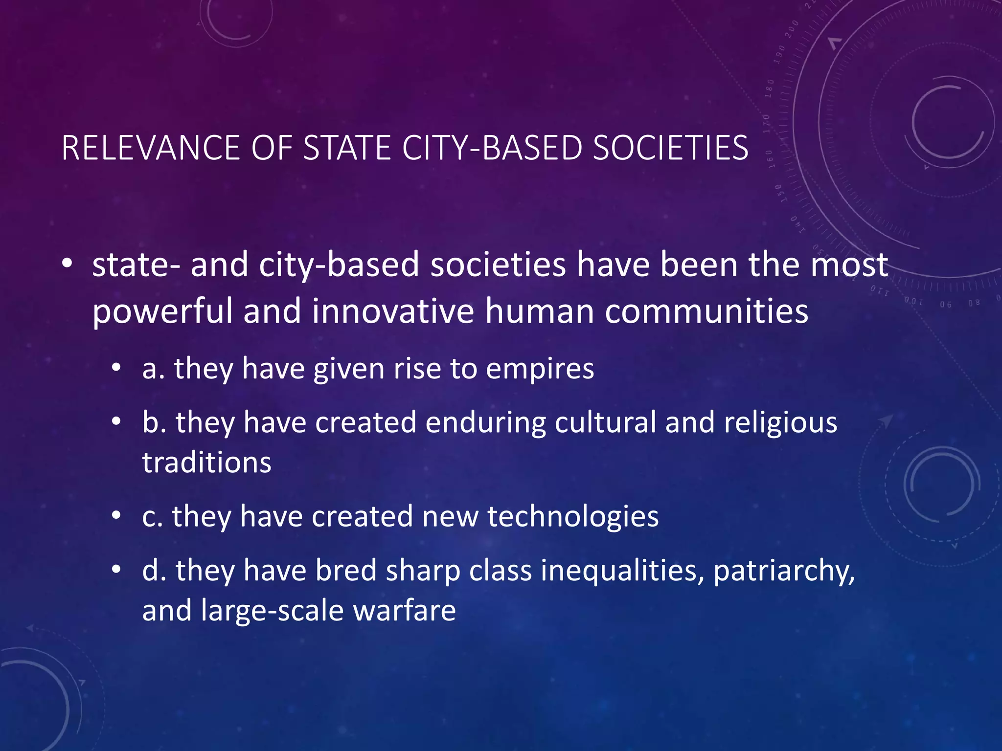 RELEVANCE OF STATE CITY-BASED SOCIETIES 
• state- and city-based societies have been the most 
powerful and innovative human communities 
• a. they have given rise to empires 
• b. they have created enduring cultural and religious 
traditions 
• c. they have created new technologies 
• d. they have bred sharp class inequalities, patriarchy, 
and large-scale warfare 
 