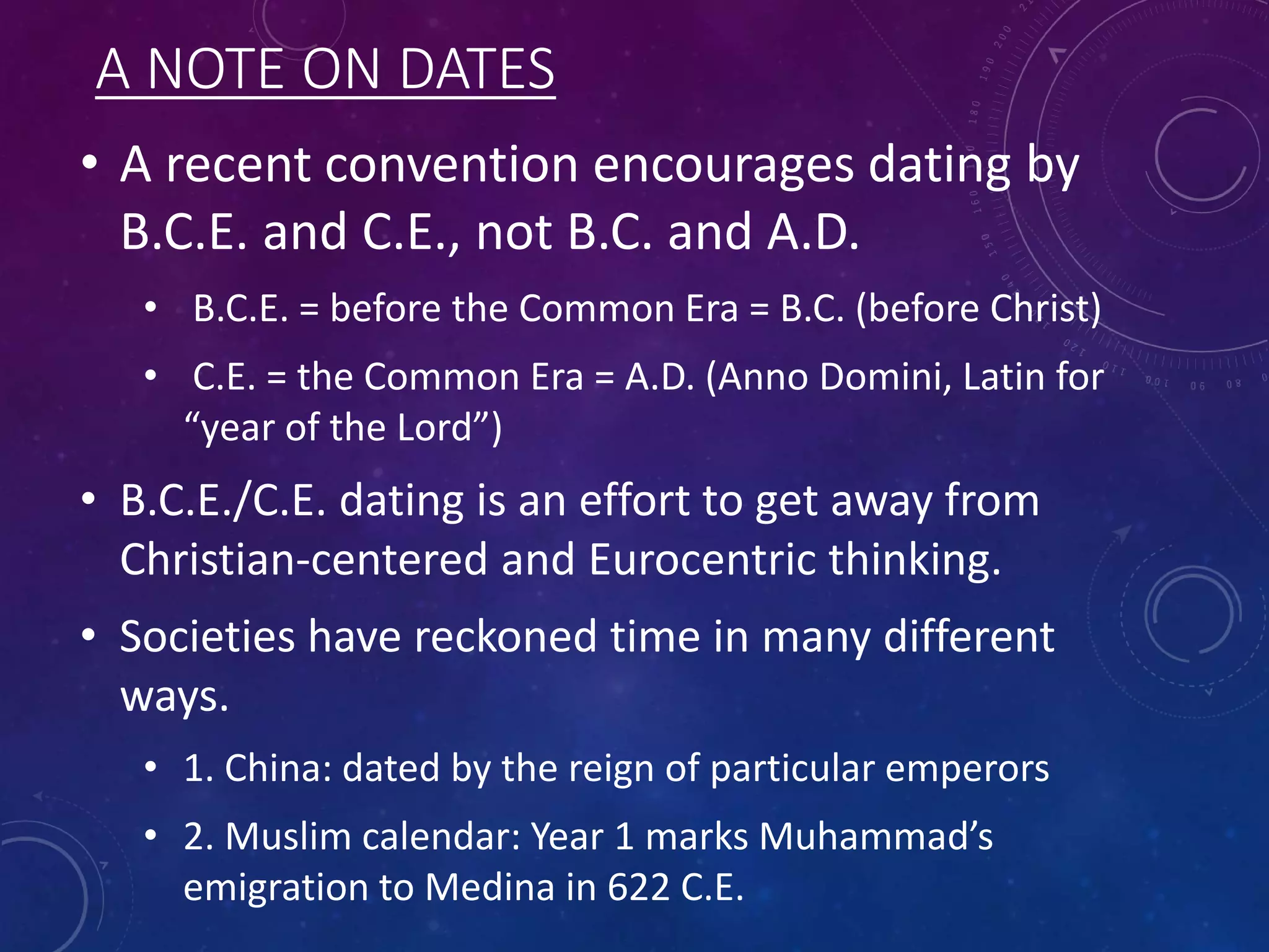 A NOTE ON DATES 
• A recent convention encourages dating by 
B.C.E. and C.E., not B.C. and A.D. 
• B.C.E. = before the Common Era = B.C. (before Christ) 
• C.E. = the Common Era = A.D. (Anno Domini, Latin for 
“year of the Lord”) 
• B.C.E./C.E. dating is an effort to get away from 
Christian-centered and Eurocentric thinking. 
• Societies have reckoned time in many different 
ways. 
• 1. China: dated by the reign of particular emperors 
• 2. Muslim calendar: Year 1 marks Muhammad’s 
emigration to Medina in 622 C.E. 
