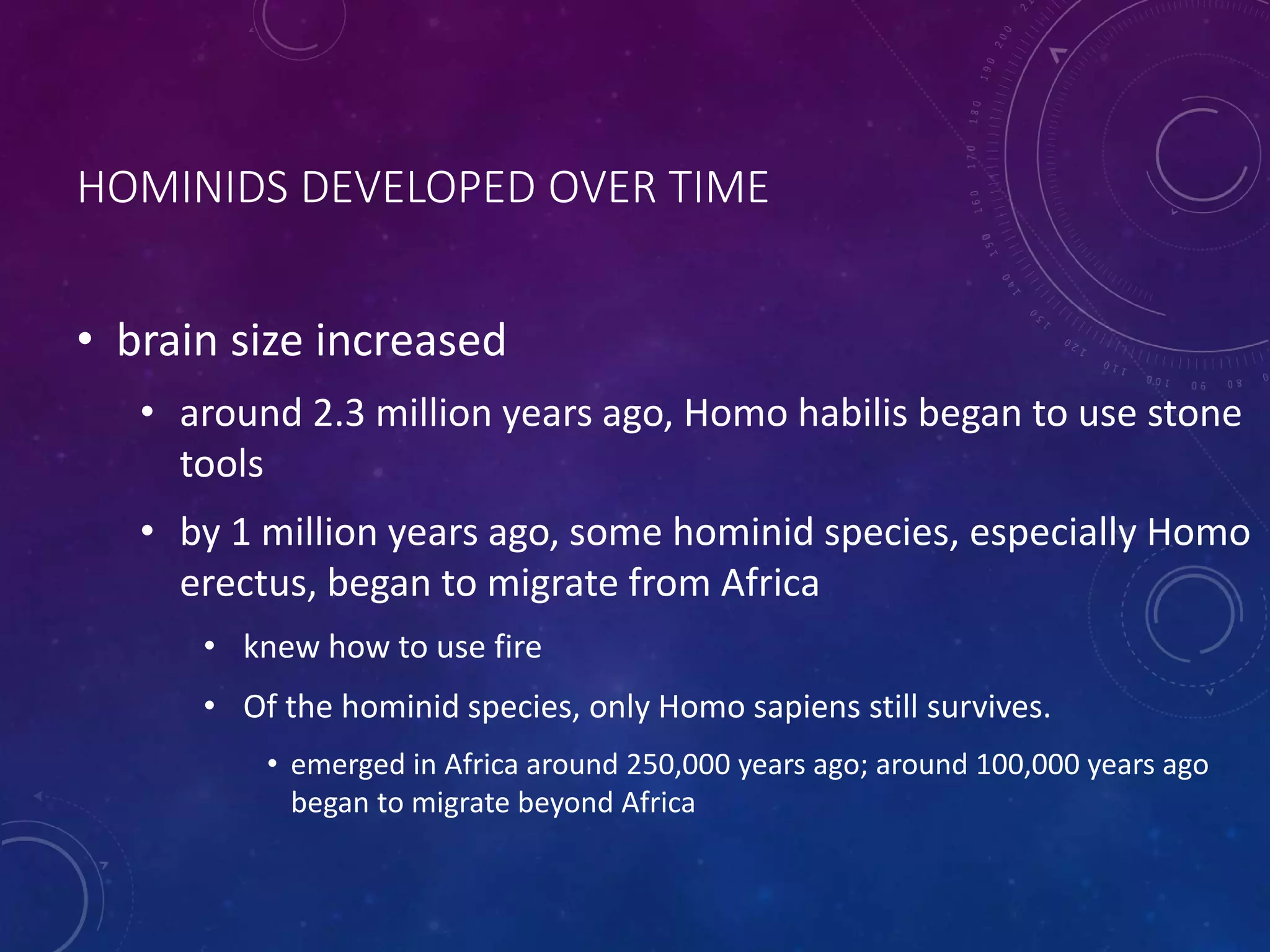 HOMINIDS DEVELOPED OVER TIME 
• brain size increased 
• around 2.3 million years ago, Homo habilis began to use stone 
tools 
• by 1 million years ago, some hominid species, especially Homo 
erectus, began to migrate from Africa 
• knew how to use fire 
• Of the hominid species, only Homo sapiens still survives. 
• emerged in Africa around 250,000 years ago; around 100,000 years ago 
began to migrate beyond Africa 
 