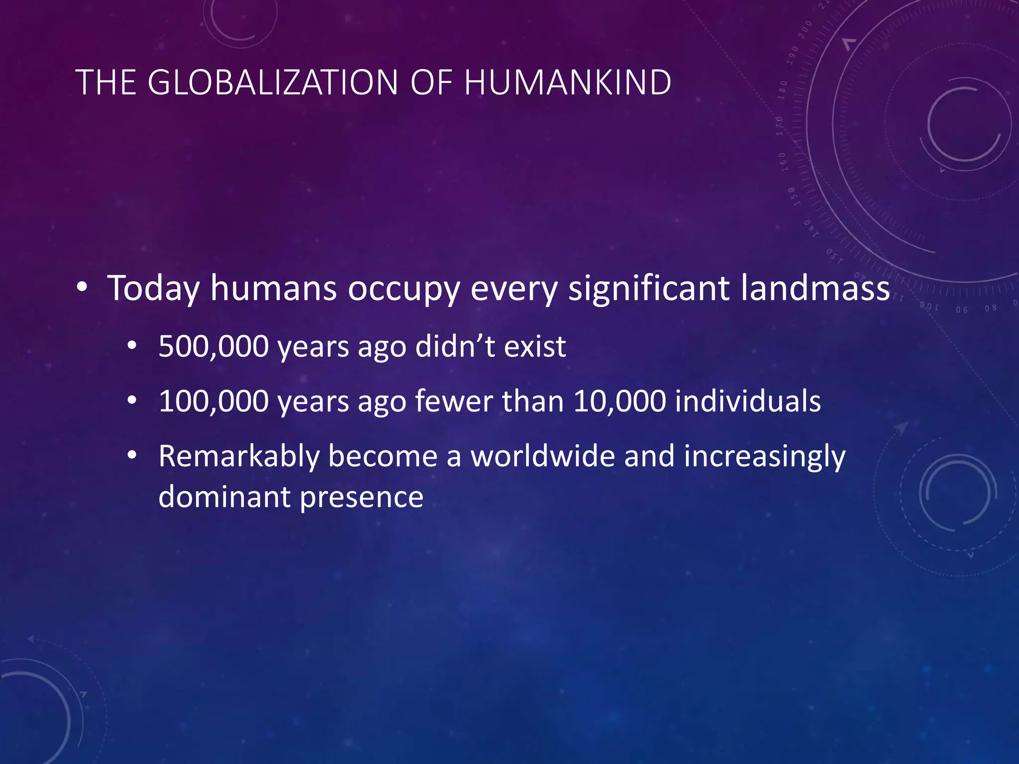 THE GLOBALIZATION OF HUMANKIND 
• Today humans occupy every significant landmass 
• 500,000 years ago didn’t exist 
• 100,000 years ago fewer than 10,000 individuals 
• Remarkably become a worldwide and increasingly 
dominant presence 
 