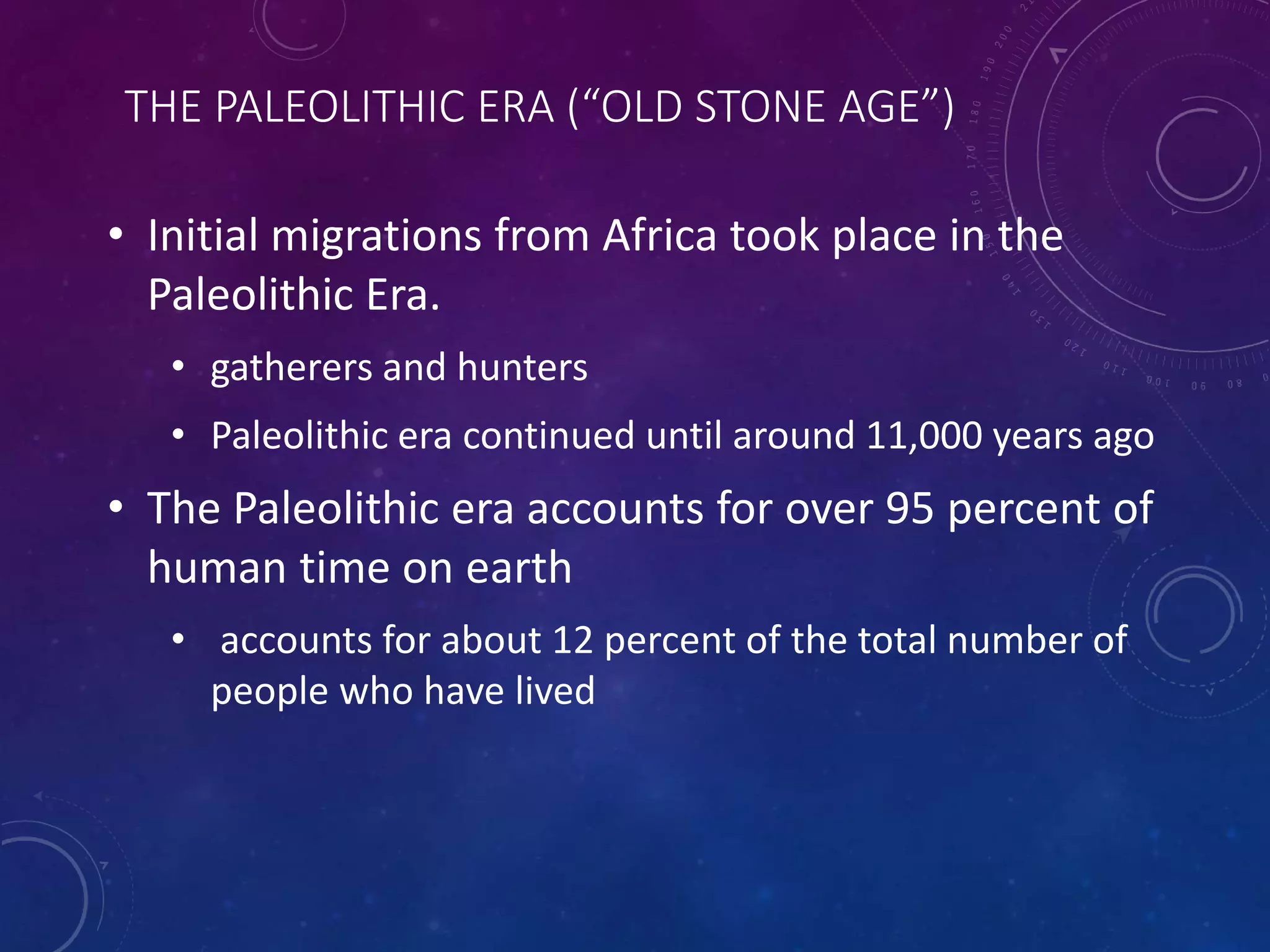THE PALEOLITHIC ERA (“OLD STONE AGE”) 
• Initial migrations from Africa took place in the 
Paleolithic Era. 
• gatherers and hunters 
• Paleolithic era continued until around 11,000 years ago 
• The Paleolithic era accounts for over 95 percent of 
human time on earth 
• accounts for about 12 percent of the total number of 
people who have lived 
 
