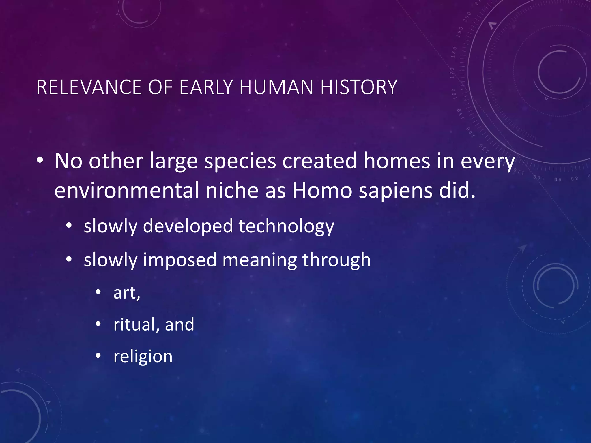 RELEVANCE OF EARLY HUMAN HISTORY 
• No other large species created homes in every 
environmental niche as Homo sapiens did. 
• slowly developed technology 
• slowly imposed meaning through 
• art, 
• ritual, and 
• religion 
 