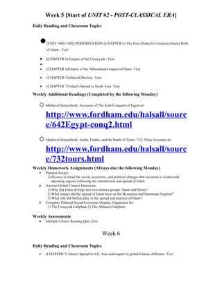 Week 5 [Start of UNIT #2 - POST-CLASSICAL ERA]
Daily Reading and Classroom Topics



   •   [UNIT 1000-1450] PERIODIZATION (CHAPTER 6) The First Global Civilization (Islam) Birth
       of Islam - Text

   •   (CHAPTER 6) Empire of the Umayyads- Text
   •
   •   (CHAPTER 6)Empire of the Abbasidsand impact of Islam- Text

   •   (CHAPTER 7)Abbasid Decline- Text

   •   (CHAPTER 7) Islam's Spread to South Asia- Text

Weekly Additional Readings (Completed by the following Monday)

   o Medieval Sourcebook: Accounts of The Arab Conquest of Egypt-at-
     http://www.fordham.edu/halsall/sourc
     e/642Egypt-conq2.html
   o Medieval Sourcebook: Arabs, Franks, and the Battle of Tours, 732: Three Accounts-at-
     http://www.fordham.edu/halsall/sourc
     e/732tours.html
Weekly Homework Assignments (Always due the following Monday)
   •   Practice Essays:
        1) Discuss in detail the social, economic, and political changes that occurred in Arabia and
           adjoining regions following the introduction and spread of Islam
   •   Answer Global Context Questions:
        1) Why did Islam diverge into two distinct groups: Sunni and Shiite?
        2) What impact did the spread of Islam have on the Byzantine and Sassanian Empires?
        3) What role did Sufism play in the spread and practice of Islam?
   •   Complete Political/Social/Economic Graphic Organizers for:
        1) The Umayyad Caliphate 2) The Abbasid Caliphate

Weekly Assessments
   •   Multiple Choice Reading Quiz-Text


                                              Week 6

Daily Reading and Classroom Topics
   •   (CHAPTER 7) Islam's Spread to S.E. Asia and impact of global Islamic diffusion- Text
 