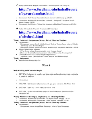 o Medieval Sourcebook: An Arab Ambassador in Constantinople late 10th century-at-
     http://www.fordham.edu/halsall/sourc
     e/byz-arabambas.html
   o   Documents in World History: Volume One: Russia Converts to Christianity-pp.225-229
   •   Documents in World History: Volume One: Feudalism: Contemporary Descriptions and the
       Magna Carta-pp. 229-235
   •   Documents in World History: Volume One: Merchants and the Rise of Commerce-pp. 256-260


   • Medieval Sourcebook: Witchcraft Documents [15th Century]-at-
     http://www.fordham.edu/halsall/sourc
     e/witches1.html
Weekly Homework Assignments (Always due the following Monday)
   •   Practice Essays:
        1) Compare and contrast the role of Catholicism in Medieval Western Europe to that of Orthodox
           Christianity on the Byzantine Empire
        2) Discuss the economic changes over time in Western Europe from the fall of Rome to 1400 CE.
   •   Answer Global Context Questions:
        1) What diverse cultural elements merged to create European Russia?
        2) How does Byzantine Bureaucracy compare to that of China during the same period?
   •   Complete Political/Social/Economic Graphic Organizers for:
        1) Byzantine Empire 2) Kievian Rus 3) Feudal, Manorial, and Monastic Europe
Weekly Assessments
   •   Multiple Choice Reading Quiz-Text


                                            Week 8

Daily Reading and Classroom Topics
   •   REVIEW-Exchanges in peoples and ideas-class and gender roles-trade-continuity
       v. breaks in tradition

   •   INTERIM EXAM


   •   (CHAPTER 11) Civilization in the Americas at its apex- prior to invasion- The Aztecs- Text

   •   (CHAPTER 11) The Inca Empire and Inca Socialism- Text

   •   (CHAPTER 11) Other Indian Societies- Impact of interaction between American societies-
       conclusion- Text

Weekly Additional Readings (Completed by the following Monday)
   o   Documents in World History: Volume One: The Mayan Creation Story-pp. 273-277
   o   Documents in World History: Volume One: Tribute under the Aztecs-pp. 277-280
Weekly Homework Assignments (Always due the following Monday)
   •   Practice Essays:
        1) Compare and contrast in detail Incan Bureaucracy to that of Aztec Bureaucracy
 