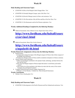 Week 10

Daily Reading and Classroom Topics
   •   (CHAPTER 14) Rise of the Mongols Under Chinggis Khan - Text

   •   (CHAPTER 14) Nomadic Mongols Conquer parts of the West- Text

   •   (CHAPTER 14) Period of Mongol control in China- and conclusion- Text

   •   (CHAPTER 15) The West-decline of the old West and Rise of the New West- Text

   •   (CHAPTER 15) The Renaissance and the first Western exploration- Text


Weekly Additional Readings (Completed by the following Monday)

   • Medieval Sourcebook: John of Monte Corvino: Report from China 1305-at-
     http://www.fordham.edu/halsall/sourc
     e/corvino1.html
   • Medieval Sourcebook: Marco Polo: On the Tartars-at-
     http://www.fordham.edu/halsall/sourc
     e/mpolo44-46.html
Weekly Homework Assignments (Always due the following Monday)
   •   Practice Essays:
        1) Contrast and compare the impact of the Mongol conquest of China to that of their conquest of
           the Middle East and Russia
        2) Explain how Mongol control of China could be considered a disruption to Chinese continuity
   •   Answer Global Context Questions:
        1) What was the Mongol contribution to the spread of trade, technology, and ideas between the
           East and the West?
        2) How does the Mongol conquest of Russia impact that nation’s social history and outside
            contact?
         3) How did the rise of the merchants in the Italian city-states alter the course of the western
            European class and financial systems?
   •   Complete Political/Social/Economic Graphic Organizers for:
        1) Mongols 2) Yuan Dynasty 3) Italian City- States during the Renaissance
Weekly Assessments
   •   Multiple Choice Reading Quiz-Text


                                            Week 11

Daily Reading and Classroom Topics
   •   (CHAPTER 15) Developments in the Pacific-Polynesia and New Zealand-and conclusions- Text
 