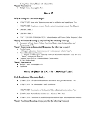 1) Ming China 2) Early Modern Sub-Saharan Africa
Weekly Assessments
   •   Multiple Choice Reading Quiz-Text


                                             Week 17

Daily Reading and Classroom Topics
   •   (CHAPTER 22) Japan under Western pressure and its unification and inward focus- Text

   •   (CHAPTER 22) Conclusions-compare China's reaction to western pressure to that of Japan's

   •   UNIT EXAM PT. 1

   •   UNIT EXAM PT. 2

   •   [UNIT 1750-1914] -PERIODIZATION-" Industrialization and Western Global Hegemony"- Text

Weekly Additional Readings (Completed by the following Monday)
  • Documents in World History: Volume Two: Early Modern Japan: Tokugawa Laws and
       Instruction-pp. 69-78
Weekly Homework Assignments (Always due the following Monday)
   •   Practice Essays:
        1) Compare and contrast China’s response to western pressure to that of Japan’s.
   •   Answer Global Context Questions:
        1) After years of technological superiority what were the internal and external forces that led to
           China’s falling behind the West?
   •   Complete Political/Social/Economic Graphic Organizers for:
       1) Early Modern Japan
Weekly Assessments
   •   Multiple Choice Reading Quiz-Text
   •   Unit Exam


             Week 18-[Start of UNIT #4 – MODERN ERA]

Daily Reading and Classroom Topics
   •   (CHAPTER 23) Forces behind the Industrial Revolution-The Age of Revolutions- Text

   •   (CHAPTER 23) The American and French Revolutions


   •   (CHAPTER 23) Consolidation of the Industrial Order and cultural transformations- Text

   •   (CHAPTER 23) Western Settler Societies and a Prelude to WWI- Text

   •   (CHAPTER 23) Conclusions on modern Europe-Geopolitical Status and comparison of societies

Weekly Additional Readings (Completed by the following Monday)
 