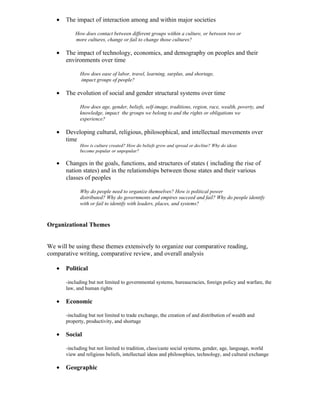 •   The impact of interaction among and within major societies

           How does contact between different groups within a culture, or between two or
           more cultures, change or fail to change those cultures?

   •   The impact of technology, economics, and demography on peoples and their
       environments over time

             How does ease of labor, travel, learning, surplus, and shortage,
             impact groups of people?

   •   The evolution of social and gender structural systems over time

             How does age, gender, beliefs, self-image, traditions, region, race, wealth, poverty, and
             knowledge, impact the groups we belong to and the rights or obligations we
             experience?

   •   Developing cultural, religious, philosophical, and intellectual movements over
       time
             How is culture created? How do beliefs grow and spread or decline? Why do ideas
             become popular or unpopular?

   •   Changes in the goals, functions, and structures of states ( including the rise of
       nation states) and in the relationships between those states and their various
       classes of peoples

             Why do people need to organize themselves? How is political power
             distributed? Why do governments and empires succeed and fail? Why do people identify
             with or fail to identify with leaders, places, and systems?



Organizational Themes


We will be using these themes extensively to organize our comparative reading,
comparative writing, comparative review, and overall analysis

   •   Political

       -including but not limited to governmental systems, bureaucracies, foreign policy and warfare, the
       law, and human rights

   •   Economic

       -including but not limited to trade exchange, the creation of and distribution of wealth and
       property, productivity, and shortage

   •   Social

       -including but not limited to tradition, class/caste social systems, gender, age, language, world
       view and religious beliefs, intellectual ideas and philosophies, technology, and cultural exchange

   •   Geographic
 