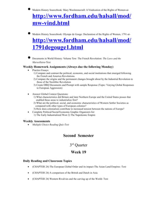 • Modern History Sourcebook: Mary Woolstonecraft: A Vindication of the Rights of Women-at-
     http://www.fordham.edu/halsall/mod/
     mw-vind.html
   • Modern History Sourcebook: Olympe de Gouge: Declaration of the Rights of Women, 1791-at-
     http://www.fordham.edu/halsall/mod/
     1791degouge1.html
   • Documents in World History: Volume Tow: The French Revolution: The Laws and the
       Marseillaise-Text
Weekly Homework Assignments (Always due the following Monday)
   •   Practice Essays:
        1) Compare and contrast the political, economic, and social institutions that emerged following
           the French and America Revolutions.
        2) Compare the origins and the permanent changes brought about by the Industrial Revolution to
           those of the Neolithic Revolution
        3) Create DBQ Documents and Prompt with sample Response (Topic: Varying Global Responses
           to European Aggression)

   •   Answer Global Context Questions:
        1) What characteristics did Britain and later Northern Europe and the United States posses that
           enabled these areas to industrialize first?
        2) What are the political, social, and economic characteristics of Western Settler Societies as
          compared with other types of European colonies?
        3) How does colonialism contribute to increased tension between the nations of Europe?
   •   Complete Political/Social/Economic Graphic Organizers for:
        1) The Early Industrialized West 2) The Napoleonic Empire

Weekly Assessments
   •   Multiple Choice Reading Quiz-Text



                                     Second Semester

                                           3rd Quarter
                                            Week 19

Daily Reading and Classroom Topics
   •   (CHAPTER 24) The European Global Order and its impact-The Asian Land Empires- Text

   •   (CHAPTER 24) A comparison of the British and Dutch in Asia

   •   (CHAPTER 24) Western Rivalvies and the carving up of the World- Text
 