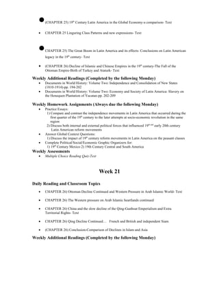 •   (CHAPTER 25) 19th Century Latin America in the Global Economy-a comparison- Text

   •   CHAPTER 25 Linguring Class Patterns and new expressions- Text



   •   CHAPTER 25) The Great Boom in Latin America and its effects- Conclusions on Latin American
       legacy in the 19th century- Text

   •   (CHAPTER 26) Decline of Islamic and Chinese Empires in the 19th century-The Fall of the
       Ottoman Empire-Birth of Turkey and Ataturk- Text

Weekly Additional Readings (Completed by the following Monday)
   •   Documents in World History: Volume Two: Independence and Consolidation of New States
       (1810-1914)-pp. 194-202
   •   Documents in World History: Volume Two: Economy and Society of Latin America: Slavery on
       the Henequen Plantation of Yucatan-pp. 202-209

Weekly Homework Assignments (Always due the following Monday)
   •   Practice Essays:
        1) Compare and contrast the independence movements in Latin America that occurred during the
           first quarter of the 19th century to the later attempts at socio-economic revolution in the same
           region
        2) Discuss both internal and external political forces that influenced 19th and early 20th century
            Latin American reform movements
   •   Answer Global Context Questions:
        1) Discuss the impact of 19th century reform movements in Latin America on the peasant classes
   •   Complete Political/Social/Economic Graphic Organizers for:
        1) 19th Century Mexico 2) 19th Century Central and South America
Weekly Assessments
   •   Multiple Choice Reading Quiz-Text



                                             Week 21

Daily Reading and Classroom Topics
   •   CHAPTER 26) Ottoman Decline Continued and Western Pressure in Arab Islamic World- Text

   •   CHAPTER 26) The Western pressure on Arab Islamic heartlands continued

   •   CHAPTER 26) China and the slow decline of the Qing-Gunboat Emperialism and Extra
       Territorial Rights- Text

   •   CHAPTER 26) Qing Decline Continued… French and British and independent Siam

   •   (CHAPTER 26) Conclusion-Comparison of Declines in Islam and Asia

Weekly Additional Readings (Completed by the following Monday)
 