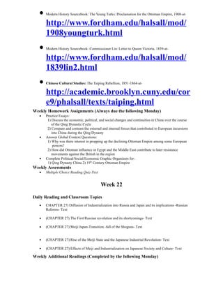 • Modern History Sourcebook: The Young Turks: Proclamation for the Ottoman Empire, 1908-at-
     http://www.fordham.edu/halsall/mod/
     1908youngturk.html
   • Modern History Sourcebook: Commissioner Lin: Letter to Queen Victoria, 1839-at-
     http://www.fordham.edu/halsall/mod/
     1839lin2.html
   • Chinese Cultural Studies: The Taiping Rebellion, 1851-1864-at-
     http://academic.brooklyn.cuny.edu/cor
     e9/phalsall/texts/taiping.html
Weekly Homework Assignments (Always due the following Monday)
   •   Practice Essays:
        1) Discuss the economic, political, and social changes and continuities in China over the course
           of the Qing Dynastic Cycle
        2) Compare and contrast the external and internal forces that contributed to European incursions
           into China during the Qing Dynasty
   •   Answer Global Context Questions:
        1) Why was there interest in propping up the declining Ottoman Empire among some European
            powers?
        2) How did Ottoman influence in Egypt and the Middle East contribute to later resistance
           movements against the British in the region
   •   Complete Political/Social/Economic Graphic Organizers for:
        1) Qing Dynasty China 2) 19th Century Ottoman Empire
Weekly Assessments
   •   Multiple Choice Reading Quiz-Text


                                            Week 22

Daily Reading and Classroom Topics
   •   CHAPTER 27) Diffusion of Industrialization into Russia and Japan and its implications -Russian
       Reforms- Text

   •   (CHAPTER 27) The First Russian revolution and its shortcomings- Text

   •   (CHAPTER 27) Meiji Japan-Transition -fall of the Shoguns- Text


   •   (CHAPTER 27) Rise of the Meiji State and the Japanese Industrial Revolution- Text

   •   (CHAPTER 27) Effects of Meiji and Industrialization on Japanese Society and Culture- Text

Weekly Additional Readings (Completed by the following Monday)
 