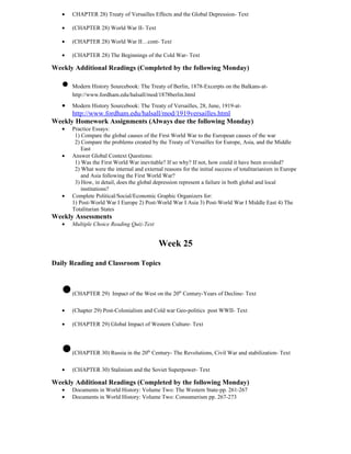•   CHAPTER 28) Treaty of Versailles Effects and the Global Depression- Text

   •   (CHAPTER 28) World War II- Text

   •   (CHAPTER 28) World War II…cont- Text

   •   (CHAPTER 28) The Beginnings of the Cold War- Text

Weekly Additional Readings (Completed by the following Monday)

   • Modern History Sourcebook: The Treaty of Berlin, 1878-Excerpts on the Balkans-at-
       http://www.fordham.edu/halsall/mod/1878berlin.html
   •   Modern History Sourcebook: The Treaty of Versailles, 28, June, 1919-at-
      http://www.fordham.edu/halsall/mod/1919versailles.html
Weekly Homework Assignments (Always due the following Monday)
   •   Practice Essays:
        1) Compare the global causes of the First World War to the European causes of the war
        2) Compare the problems created by the Treaty of Versailles for Europe, Asia, and the Middle
           East
   •   Answer Global Context Questions:
        1) Was the First World War inevitable? If so why? If not, how could it have been avoided?
        2) What were the internal and external reasons for the initial success of totalitarianism in Europe
           and Asia following the First World War?
        3) How, in detail, does the global depression represent a failure in both global and local
           institutions?
   •   Complete Political/Social/Economic Graphic Organizers for:
       1) Post-World War I Europe 2) Post-World War I Asia 3) Post-World War I Middle East 4) The
       Totalitarian States
Weekly Assessments
   •   Multiple Choice Reading Quiz-Text


                                             Week 25

Daily Reading and Classroom Topics



   •   (CHAPTER 29) Impact of the West on the 20th Century-Years of Decline- Text

   •   (Chapter 29) Post-Colonialism and Cold war Geo-politics post WWII- Text

   •   (CHAPTER 29) Global Impact of Western Culture- Text




   •   (CHAPTER 30) Russia in the 20th Century- The Revolutions, Civil War and stabilization- Text

   •   (CHAPTER 30) Stalinism and the Soviet Superpower- Text

Weekly Additional Readings (Completed by the following Monday)
   •   Documents in World History: Volume Two: The Western State-pp. 261-267
   •   Documents in World History: Volume Two: Consumerism pp. 267-273
 