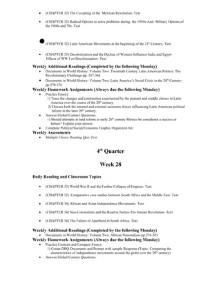 •   (CHAPTER 32) The Co-opting of the Mexican Revolution- Text

   •   (CHAPTER 32) Radical Options to solve problems during the 1950s-And- Military Options of
       the 1960s and 70s- Text



   •   (CHAPTER 32) Latin American Movements at the beginning of the 21st Century- Text

   •   (CHAPTER 33) Decolonization and the Decline of Western Influence-India and Egypt-
       Effects of WW I on Decolonization- Text

Weekly Additional Readings (Completed by the following Monday)
   •   Documents in World History: Volume Two: Twentieth Century Latin American Politics: The
       Revolutionary Challenge-pp. 357-364
   •   Documents in World History: Volume Two: Latin America’s Social Crisis in the 20th Century-
       pp.370-376
Weekly Homework Assignments (Always due the following Monday)
   •   Practice Essays:
        1) Trace the changes and continuities experienced by the peasant and middle classes in Latin
           America over the course of the 20th century.
         2) Discuss both the internal and external economic forces influencing Latin American political
            reform in the later 20th century.
   •   Answer Global Context Questions:
        1) Should attempts at land reform in early 20th century Mexico be considered a success or
           failure? Explain your answer.
   •   Complete Political/Social/Economic Graphic Organizers for:
Weekly Assessments
   •   Multiple Choice Reading Quiz-Text



                                          4th Quarter

                                            Week 28

Daily Reading and Classroom Topics

   •   (CHAPTER 33) World War II and the Further Collapse of Empires- Text

   •   (CHAPTER 33) Comparative case studies between South Africa and the Middle East- Text

   •   (CHAPTER 34) African and Asian Independence Movements- Text

   •   (CHAPTER 34) Neo-Colonialism and the Road to Justice-The Iranian Revolution- Text

   •   (CHAPTER 34) The Failure of Apartheid in South Africa- Text

Weekly Additional Readings (Completed by the following Monday)
   •   Documents in World History: Volume Two: African Nationalism-pp.376-383
Weekly Homework Assignments (Always due the following Monday)
   •   Practice Contrast and Compare Essays:
        1) Create DBQ Documents and Prompt with sample Response (Topic: Comparing the
           characteristics of independence movements around the globe over the 20th century)
   •   Answer Global Context Questions:
 