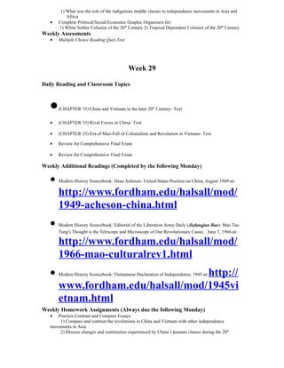 1) What was the role of the indigenous middle classes in independence movements in Asia and
           Africa
   •   Complete Political/Social/Economic Graphic Organizers for:
       1) White Settler Colonies of the 20th Century 2) Tropical Dependent Colonies of the 20th Century
Weekly Assessments
   •   Multiple Choice Reading Quiz-Text




                                            Week 29

Daily Reading and Classroom Topics



   •   (CHAPTER 35) China and Vietnam in the later 20th Century- Text

   •   (CHAPTER 35) Rival Forces in China- Text

   •   (CHAPTER 35) Era of Mao-Fall of Colonialism and Revolution in Vietnam- Text

   •   Review for Comprehensive Final Exam

   •   Review for Comprehensive Final Exam

Weekly Additional Readings (Completed by the following Monday)

   • Modern History Sourcebook: Dean Acheson: United States Position on China, August 1949-at-
     http://www.fordham.edu/halsall/mod/
     1949-acheson-china.html
   • Modern History Sourcebook: Editorial of the Liberation Army Daily (Jiefangjun Bao): Mao Tse-
       Tung's Thought is the Telescope and Microscope of Our Revolutionary Cause, June 7, 1966-at-

       http://www.fordham.edu/halsall/mod/
       1966-mao-culturalrev1.html
   • Modern History Sourcebook: Vietnamese Declaration of Independence, 1945-at-http://
     www.fordham.edu/halsall/mod/1945vi
     etnam.html
Weekly Homework Assignments (Always due the following Monday)
   •  Practice Contrast and Compare Essays:
       1) Compare and contrast the revolutions in China and Vietnam with other independence
   movements in Asia
       2) Discuss changes and continuities experienced by China’s peasant classes during the 20th
 