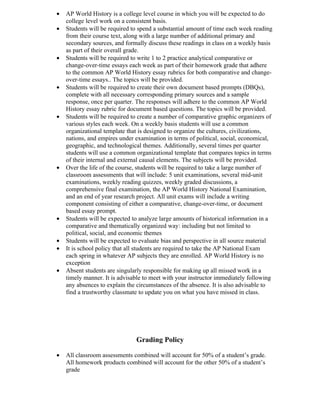 •   AP World History is a college level course in which you will be expected to do
    college level work on a consistent basis.
•   Students will be required to spend a substantial amount of time each week reading
    from their course text, along with a large number of additional primary and
    secondary sources, and formally discuss these readings in class on a weekly basis
    as part of their overall grade.
•   Students will be required to write 1 to 2 practice analytical comparative or
    change-over-time essays each week as part of their homework grade that adhere
    to the common AP World History essay rubrics for both comparative and change-
    over-time essays.. The topics will be provided.
•   Students will be required to create their own document based prompts (DBQs),
    complete with all necessary corresponding primary sources and a sample
    response, once per quarter. The responses will adhere to the common AP World
    History essay rubric for document based questions. The topics will be provided.
•   Students will be required to create a number of comparative graphic organizers of
    various styles each week. On a weekly basis students will use a common
    organizational template that is designed to organize the cultures, civilizations,
    nations, and empires under examination in terms of political, social, economical,
    geographic, and technological themes. Additionally, several times per quarter
    students will use a common organizational template that compares topics in terms
    of their internal and external causal elements. The subjects will be provided.
•   Over the life of the course, students will be required to take a large number of
    classroom assessments that will include: 5 unit examinations, several mid-unit
    examinations, weekly reading quizzes, weekly graded discussions, a
    comprehensive final examination, the AP World History National Examination,
    and an end of year research project. All unit exams will include a writing
    component consisting of either a comparative, change-over-time, or document
    based essay prompt.
•   Students will be expected to analyze large amounts of historical information in a
    comparative and thematically organized way: including but not limited to
    political, social, and economic themes
•   Students will be expected to evaluate bias and perspective in all source material
•   It is school policy that all students are required to take the AP National Exam
    each spring in whatever AP subjects they are enrolled. AP World History is no
    exception
•   Absent students are singularly responsible for making up all missed work in a
    timely manner. It is advisable to meet with your instructor immediately following
    any absences to explain the circumstances of the absence. It is also advisable to
    find a trustworthy classmate to update you on what you have missed in class.




                               Grading Policy

•   All classroom assessments combined will account for 50% of a student’s grade.
    All homework products combined will account for the other 50% of a student’s
    grade
 